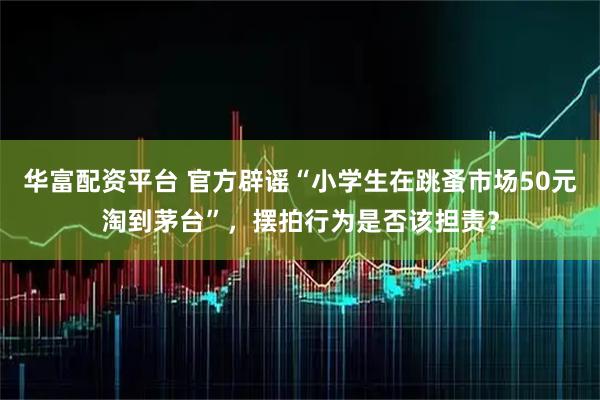 华富配资平台 官方辟谣“小学生在跳蚤市场50元淘到茅台”，摆拍行为是否该担责？