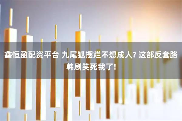 鑫恒盈配资平台 九尾狐摆烂不想成人? 这部反套路韩剧笑死我了!
