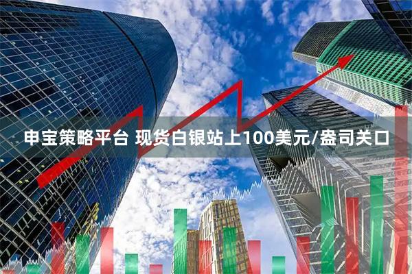 申宝策略平台 现货白银站上100美元/盎司关口