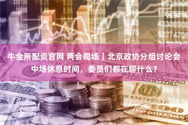 牛金所配资官网 两会现场｜北京政协分组讨论会中场休息时间，委员们都在聊什么？