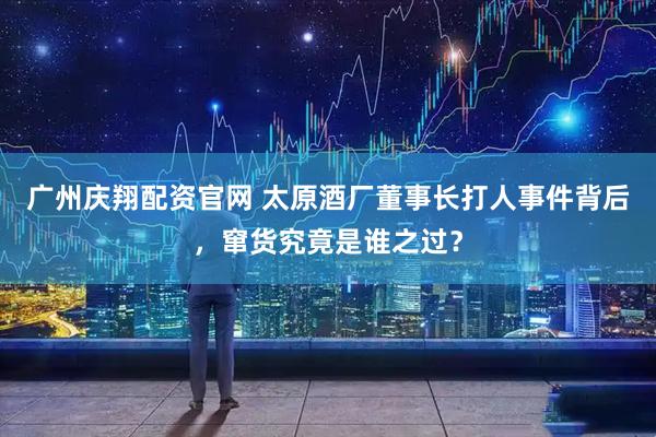 广州庆翔配资官网 太原酒厂董事长打人事件背后，窜货究竟是谁之过？