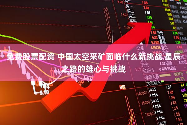 免费股票配资 中国太空采矿面临什么新挑战 星辰之路的雄心与挑战