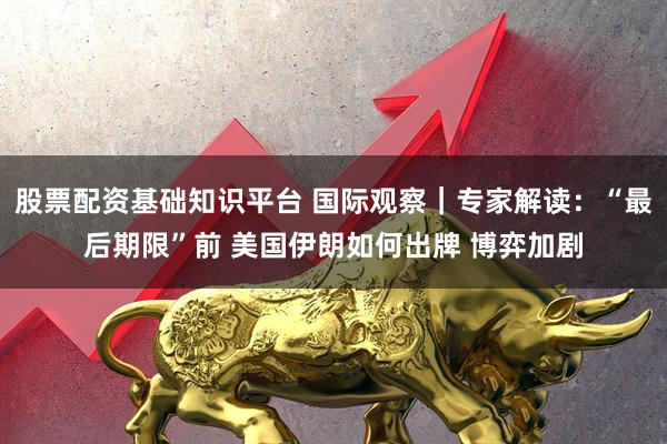 股票配资基础知识平台 国际观察｜专家解读：“最后期限”前 美国伊朗如何出牌 博弈加剧