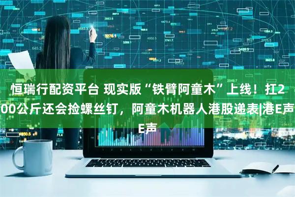恒瑞行配资平台 现实版“铁臂阿童木”上线！扛200公斤还会捡螺丝钉，阿童木机器人港股递表|港E声