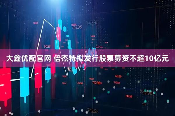 大鑫优配官网 倍杰特拟发行股票募资不超10亿元