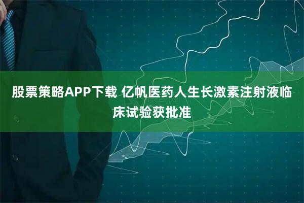 股票策略APP下载 亿帆医药人生长激素注射液临床试验获批准