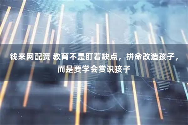 钱来网配资 教育不是盯着缺点，拼命改造孩子，而是要学会赏识孩子