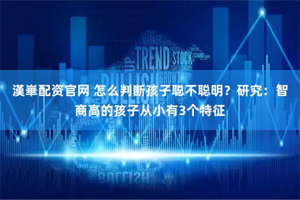 漢崋配资官网 怎么判断孩子聪不聪明？研究：智商高的孩子从小有3个特征