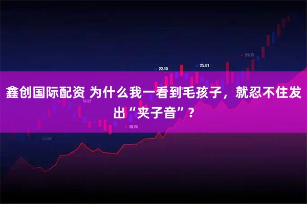 鑫创国际配资 为什么我一看到毛孩子，就忍不住发出“夹子音”？