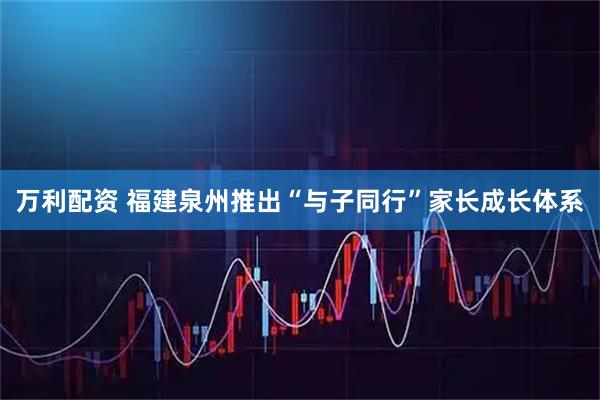 万利配资 福建泉州推出“与子同行”家长成长体系