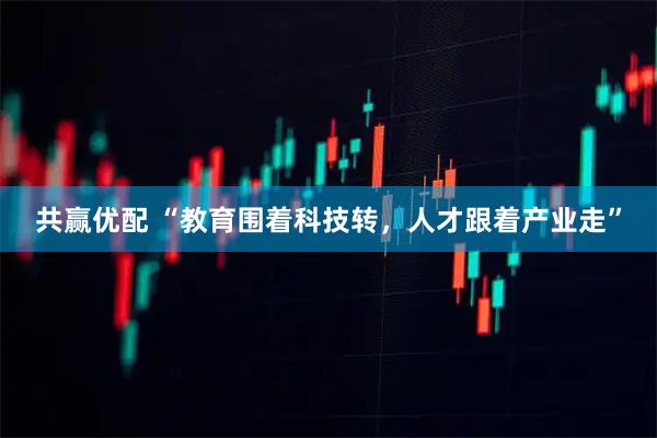 共赢优配 “教育围着科技转，人才跟着产业走”
