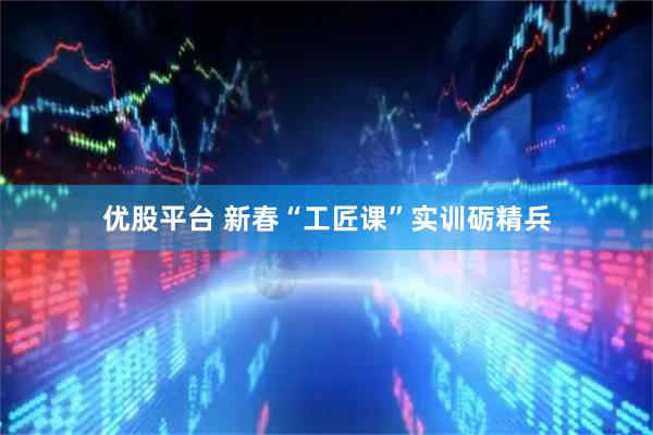优股平台 新春“工匠课”实训砺精兵
