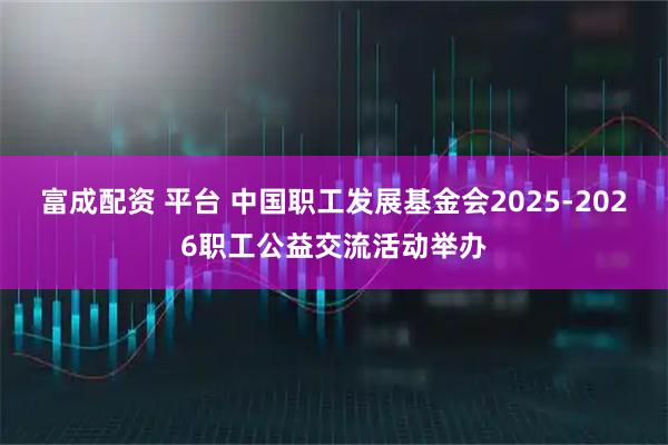富成配资 平台 中国职工发展基金会2025-2026职工公益交流活动举办