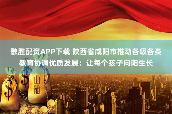 融胜配资APP下载 陕西省咸阳市推动各级各类教育协调优质发展：让每个孩子向阳生长