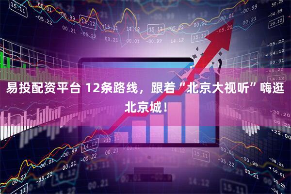 易投配资平台 12条路线，跟着“北京大视听”嗨逛北京城！