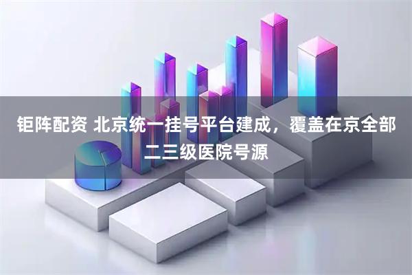 钜阵配资 北京统一挂号平台建成，覆盖在京全部二三级医院号源