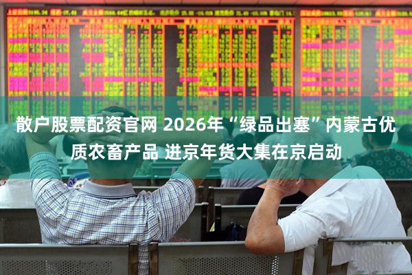 散户股票配资官网 2026年“绿品出塞”内蒙古优质农畜产品 进京年货大集在京启动