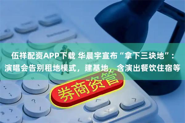 伍祥配资APP下载 华晨宇宣布“拿下三块地”：演唱会告别租地模式，建基地，含演出餐饮住宿等