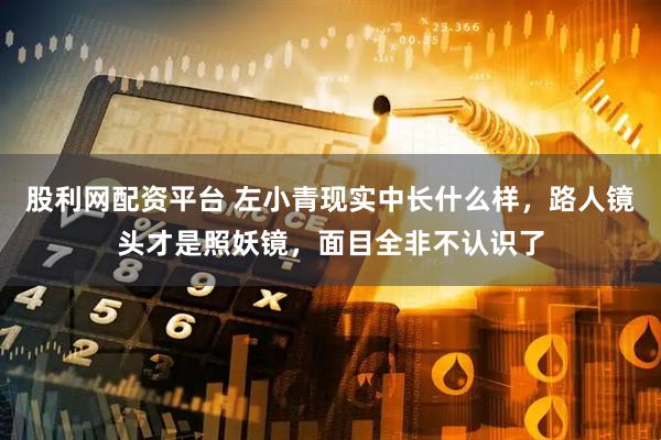 股利网配资平台 左小青现实中长什么样，路人镜头才是照妖镜，面目全非不认识了