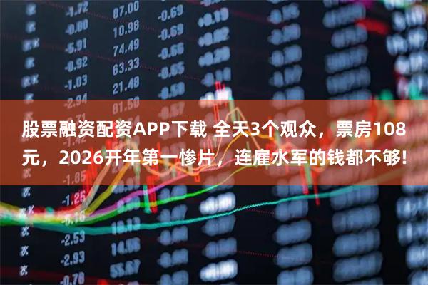 股票融资配资APP下载 全天3个观众，票房108元，2026开年第一惨片，连雇水军的钱都不够!