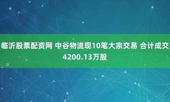 临沂股票配资网 中谷物流现10笔大宗交易 合计成交4200.13万股