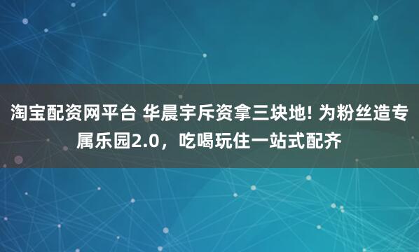淘宝配资网平台 华晨宇斥资拿三块地! 为粉丝造专属乐园2.0，吃喝玩住一站式配齐