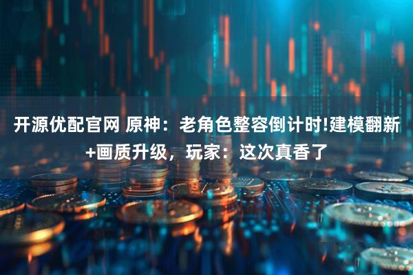 开源优配官网 原神：老角色整容倒计时!建模翻新+画质升级，玩家：这次真香了