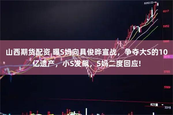 山西期货配资 曝S妈向具俊晔宣战，争夺大S的10亿遗产，小S发飙，S妈二度回应!