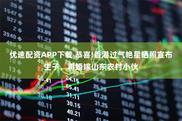 优速配资APP下载 恭喜!香港过气艳星晒照宣布生子，再婚嫁山东农村小伙