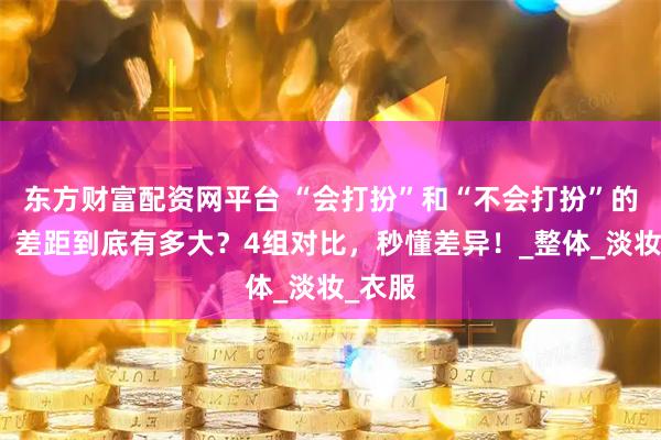 东方财富配资网平台 “会打扮”和“不会打扮”的女人，差距到底有多大？4组对比，秒懂差异！_整体_淡妆_衣服