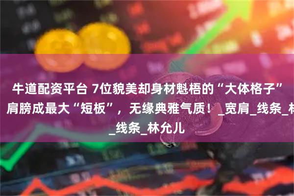 牛道配资平台 7位貌美却身材魁梧的“大体格子”女星，肩膀成最大“短板”，无缘典雅气质！_宽肩_线条_林允儿