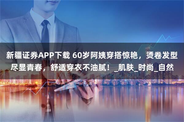 新疆证券APP下载 60岁阿姨穿搭惊艳，烫卷发型尽显青春，舒适穿衣不油腻！_肌肤_时尚_自然