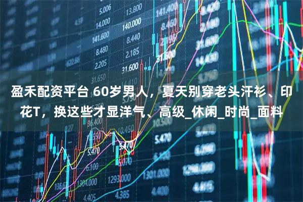 盈禾配资平台 60岁男人，夏天别穿老头汗衫、印花T，换这些才显洋气、高级_休闲_时尚_面料