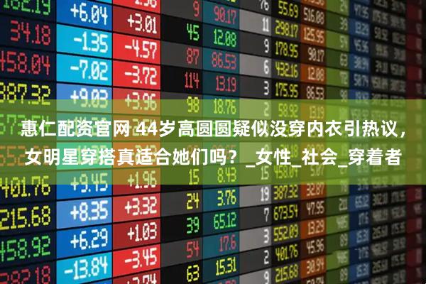 惠仁配资官网 44岁高圆圆疑似没穿内衣引热议，女明星穿搭真适合她们吗？_女性_社会_穿着者