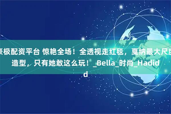 豪极配资平台 惊艳全场！全透视走红毯，戛纳最大尺度造型，只有她敢这么玩！_Bella_时尚_Hadid