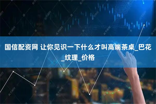国信配资网 让你见识一下什么才叫高端茶桌_巴花_纹理_价格