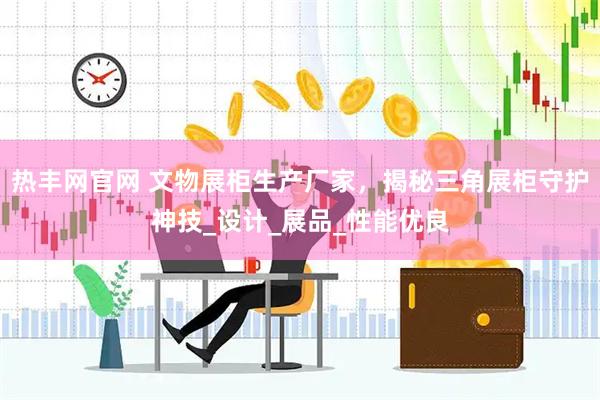 热丰网官网 文物展柜生产厂家，揭秘三角展柜守护神技_设计_展品_性能优良