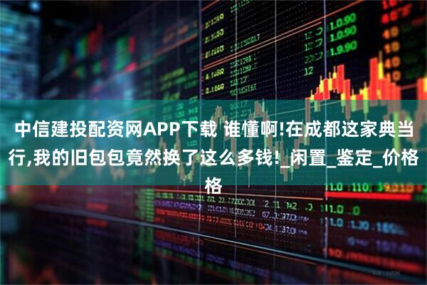 中信建投配资网APP下载 谁懂啊!在成都这家典当行,我的旧包包竟然换了这么多钱!_闲置_鉴定_价格