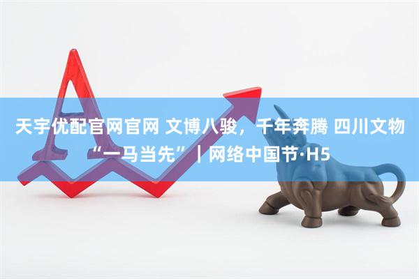 天宇优配官网官网 文博八骏，千年奔腾 四川文物“一马当先”｜网络中国节·H5