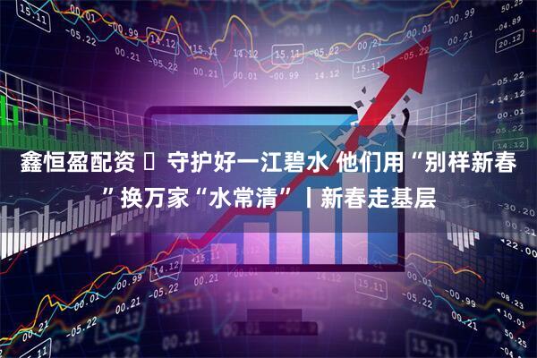 鑫恒盈配资 ​守护好一江碧水 他们用“别样新春”换万家“水常清”丨新春走基层