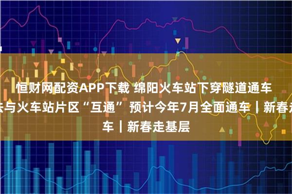 恒财网配资APP下载 绵阳火车站下穿隧道通车 暂无法与火车站片区“互通” 预计今年7月全面通车｜新春走基层