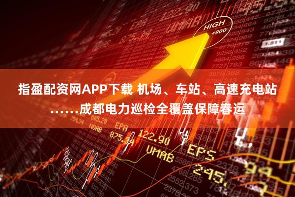 指盈配资网APP下载 机场、车站、高速充电站……成都电力巡检全覆盖保障春运
