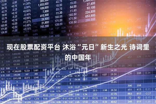 现在股票配资平台 沐浴“元日”新生之光 诗词里的中国年