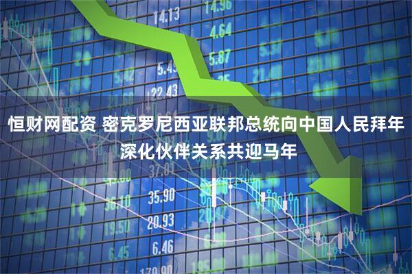 恒财网配资 密克罗尼西亚联邦总统向中国人民拜年 深化伙伴关系共迎马年