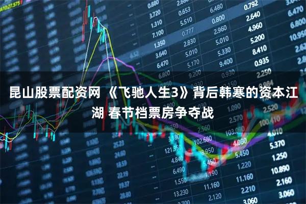 昆山股票配资网 《飞驰人生3》背后韩寒的资本江湖 春节档票房争夺战