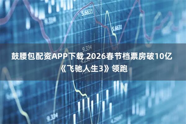 鼓腰包配资APP下载 2026春节档票房破10亿 《飞驰人生3》领跑