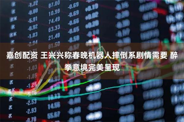 嘉创配资 王兴兴称春晚机器人摔倒系剧情需要 醉拳意境完美呈现
