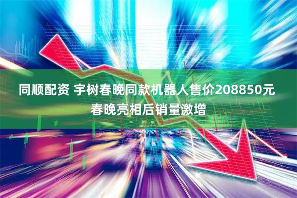 同顺配资 宇树春晚同款机器人售价208850元 春晚亮相后销量激增