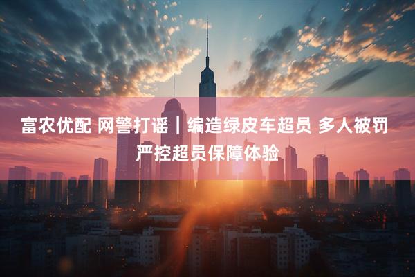 富农优配 网警打谣｜编造绿皮车超员 多人被罚 严控超员保障体验