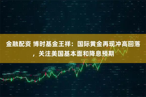 金融配资 博时基金王祥：国际黄金再现冲高回落，关注美国基本面和降息预期